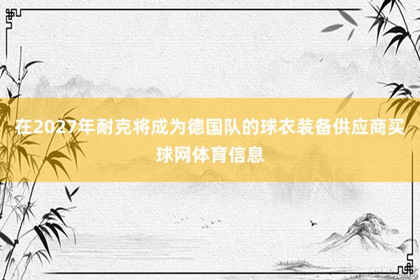 在2027年耐克将成为德国队的球衣装备供应商买球网体育信息