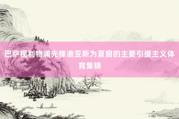 巴萨视利物浦先锋迪亚斯为夏窗的主要引援主义体育集锦