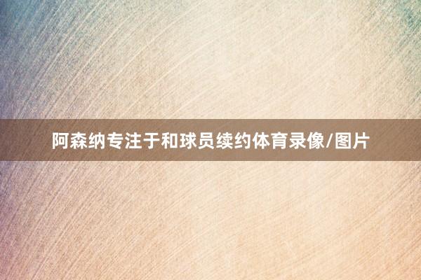阿森纳专注于和球员续约体育录像/图片