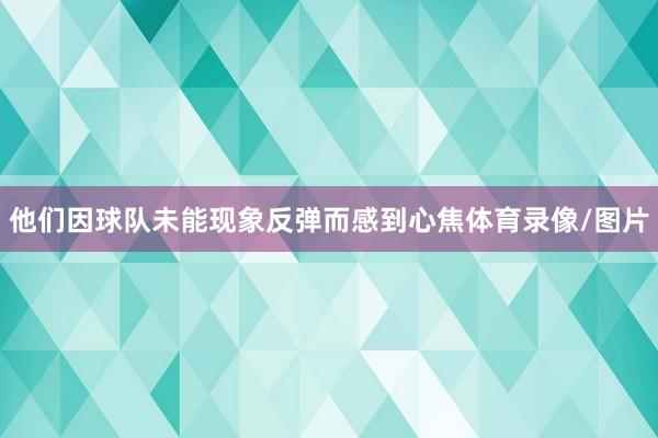 他们因球队未能现象反弹而感到心焦体育录像/图片