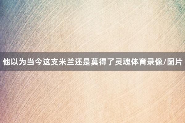 他以为当今这支米兰还是莫得了灵魂体育录像/图片