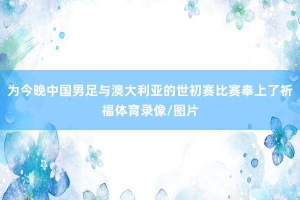 为今晚中国男足与澳大利亚的世初赛比赛奉上了祈福体育录像/图片