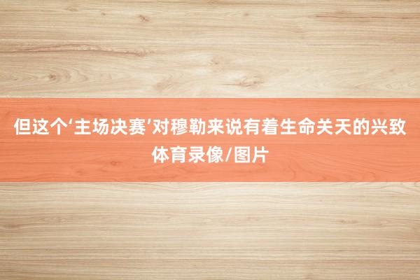 但这个‘主场决赛’对穆勒来说有着生命关天的兴致体育录像/图片