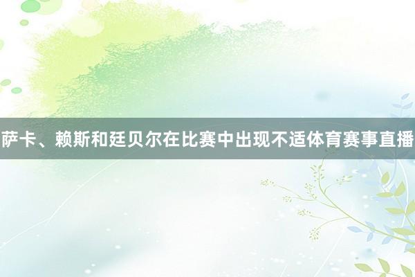 萨卡、赖斯和廷贝尔在比赛中出现不适体育赛事直播