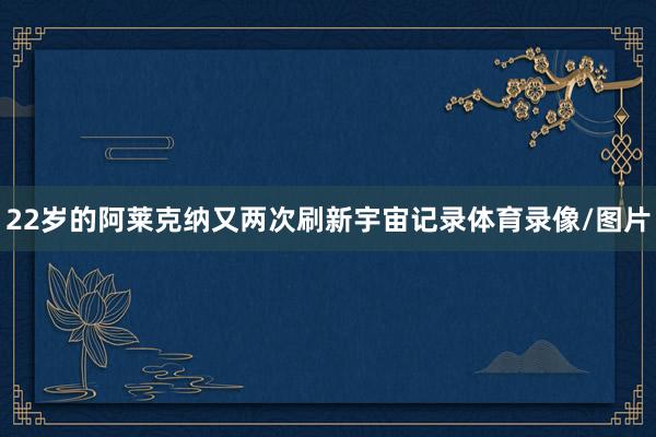 22岁的阿莱克纳又两次刷新宇宙记录体育录像/图片