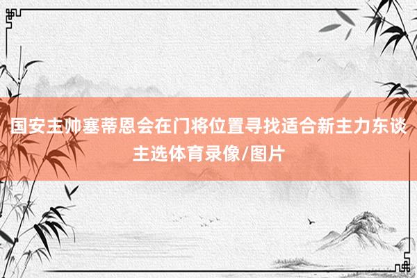 国安主帅塞蒂恩会在门将位置寻找适合新主力东谈主选体育录像/图片