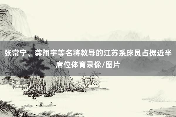 张常宁、龚翔宇等名将教导的江苏系球员占据近半席位体育录像/图片