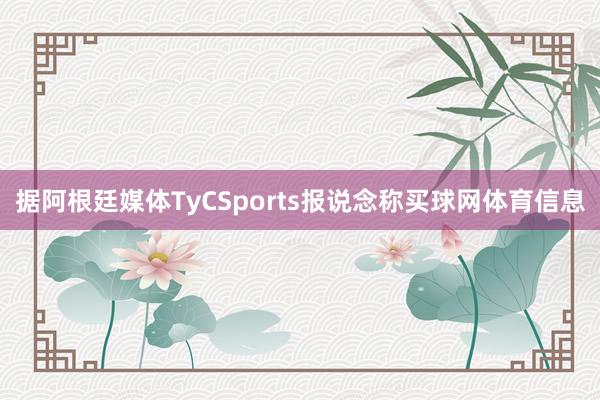 据阿根廷媒体TyCSports报说念称买球网体育信息