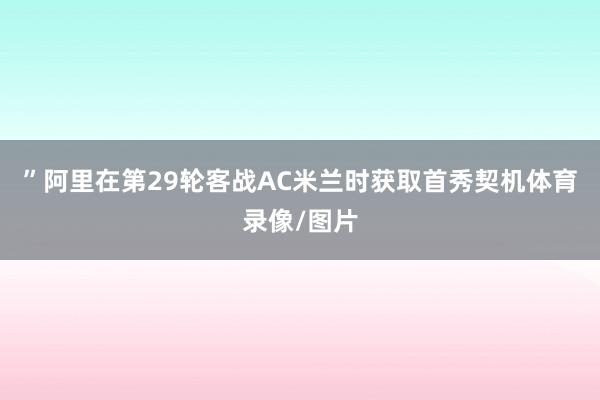 ”阿里在第29轮客战AC米兰时获取首秀契机体育录像/图片