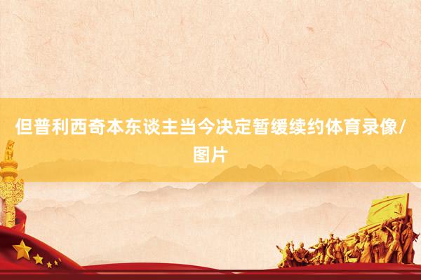但普利西奇本东谈主当今决定暂缓续约体育录像/图片