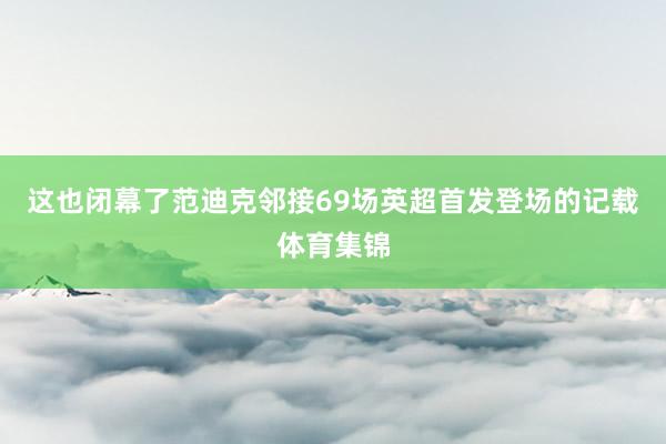 这也闭幕了范迪克邻接69场英超首发登场的记载体育集锦