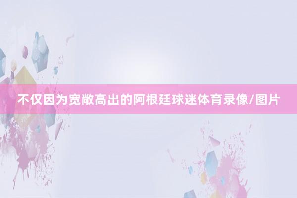 不仅因为宽敞高出的阿根廷球迷体育录像/图片