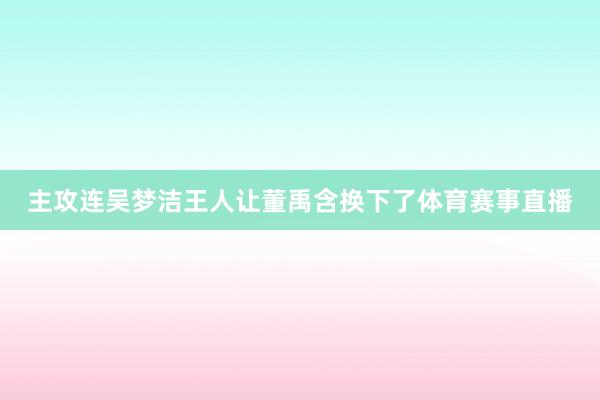 主攻连吴梦洁王人让董禹含换下了体育赛事直播