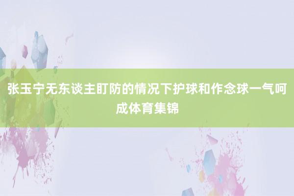 张玉宁无东谈主盯防的情况下护球和作念球一气呵成体育集锦