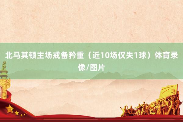 北马其顿主场戒备矜重（近10场仅失1球）体育录像/图片