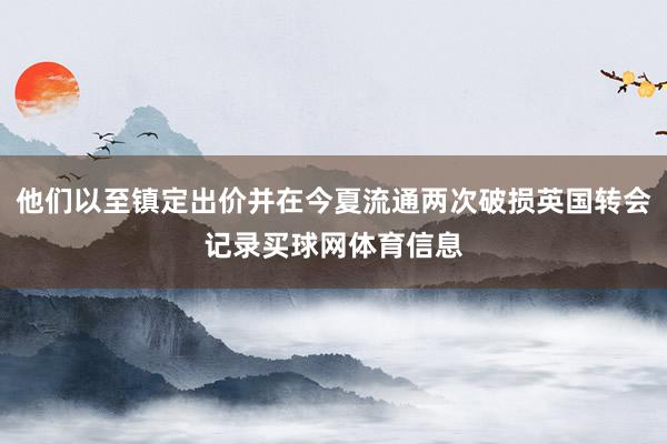 他们以至镇定出价并在今夏流通两次破损英国转会记录买球网体育信息