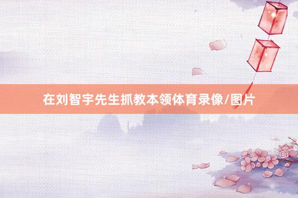 在刘智宇先生抓教本领体育录像/图片