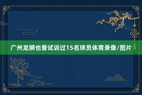 广州龙狮也曾试训过15名球员体育录像/图片
