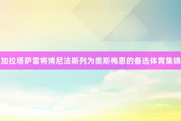 加拉塔萨雷将博尼法斯列为奥斯梅恩的备选体育集锦