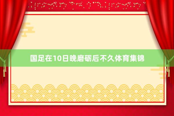 国足在10日晚磨砺后不久体育集锦