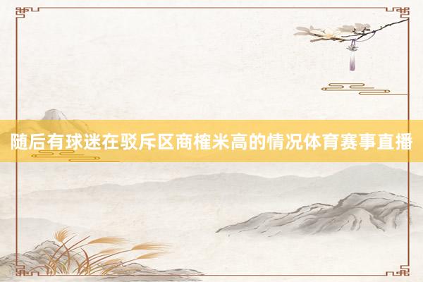 随后有球迷在驳斥区商榷米高的情况体育赛事直播