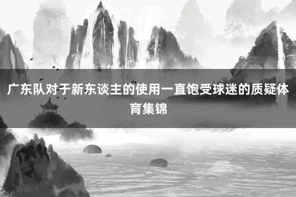 广东队对于新东谈主的使用一直饱受球迷的质疑体育集锦