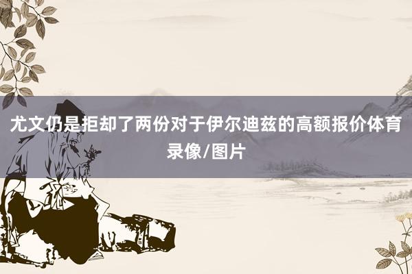 尤文仍是拒却了两份对于伊尔迪兹的高额报价体育录像/图片
