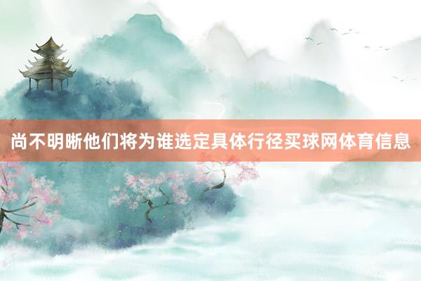尚不明晰他们将为谁选定具体行径买球网体育信息
