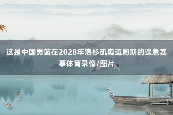 这是中国男篮在2028年洛杉矶奥运周期的遑急赛事体育录像/图片