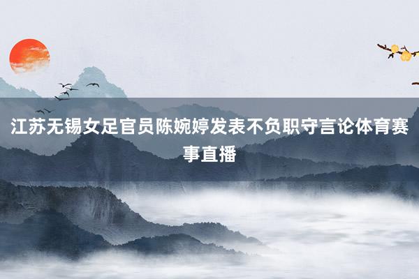 江苏无锡女足官员陈婉婷发表不负职守言论体育赛事直播