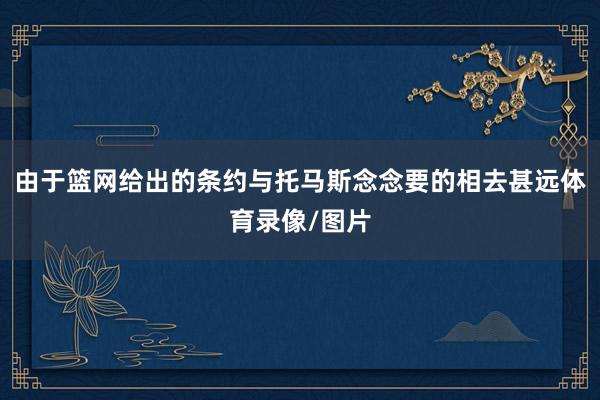 由于篮网给出的条约与托马斯念念要的相去甚远体育录像/图片
