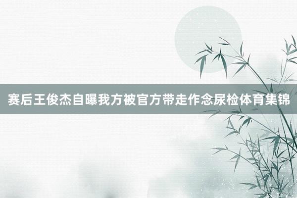 赛后王俊杰自曝我方被官方带走作念尿检体育集锦