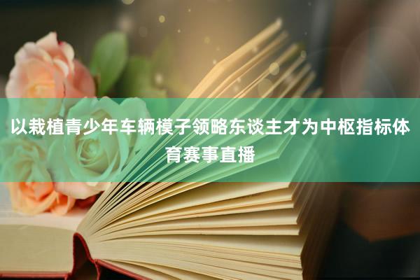 以栽植青少年车辆模子领略东谈主才为中枢指标体育赛事直播