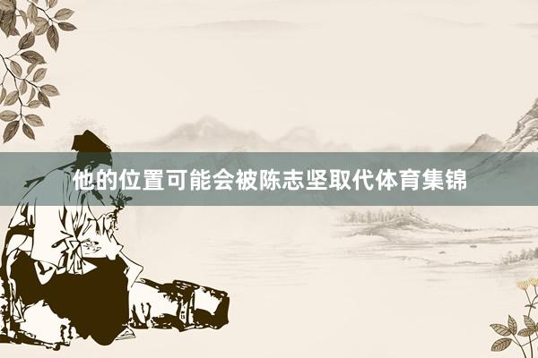 他的位置可能会被陈志坚取代体育集锦