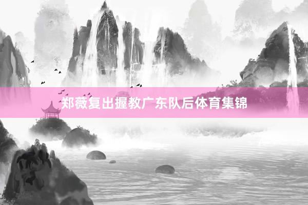 郑薇复出握教广东队后体育集锦