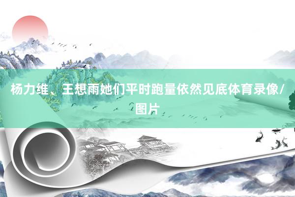 杨力维、王想雨她们平时跑量依然见底体育录像/图片