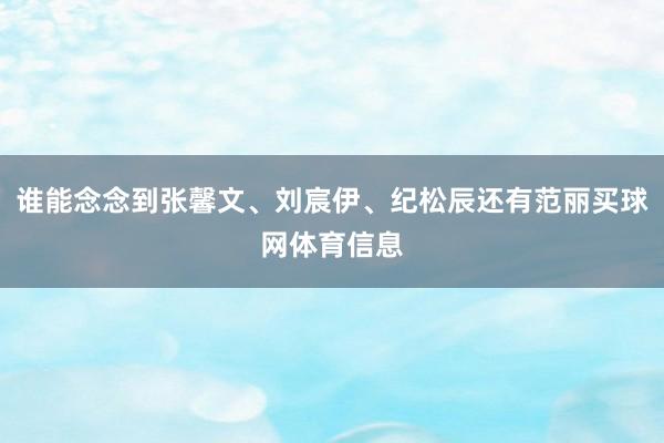 谁能念念到张馨文、刘宸伊、纪松辰还有范丽买球网体育信息