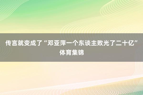 传言就变成了“邓亚萍一个东谈主败光了二十亿”体育集锦
