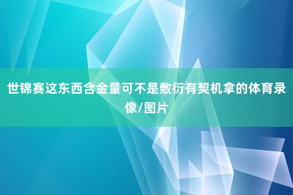 世锦赛这东西含金量可不是敷衍有契机拿的体育录像/图片