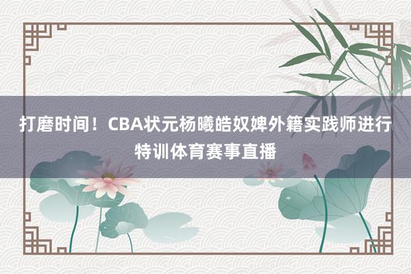打磨时间！CBA状元杨曦皓奴婢外籍实践师进行特训体育赛事直播