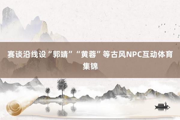 赛谈沿线设“郭靖”“黄蓉”等古风NPC互动体育集锦