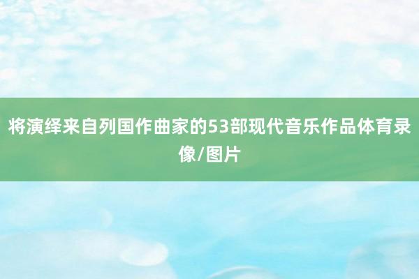 将演绎来自列国作曲家的53部现代音乐作品体育录像/图片