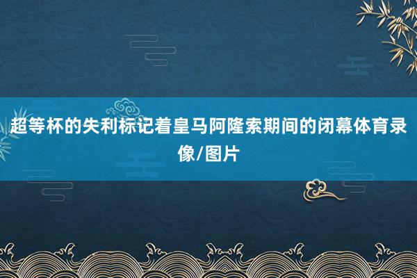 超等杯的失利标记着皇马阿隆索期间的闭幕体育录像/图片