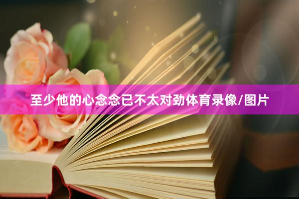 至少他的心念念已不太对劲体育录像/图片