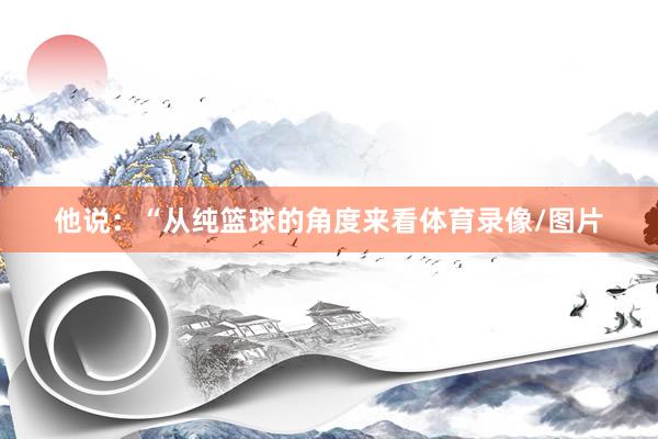他说：“从纯篮球的角度来看体育录像/图片