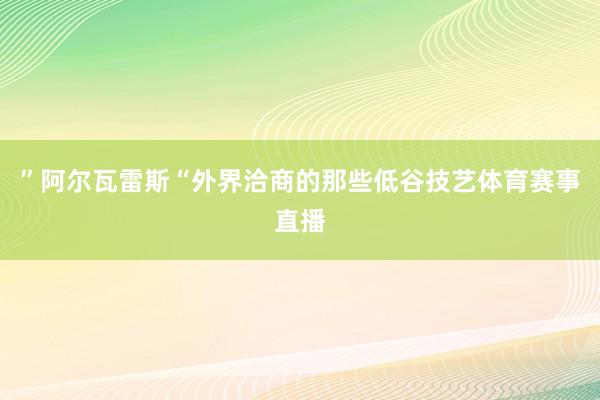 ”阿尔瓦雷斯“外界洽商的那些低谷技艺体育赛事直播