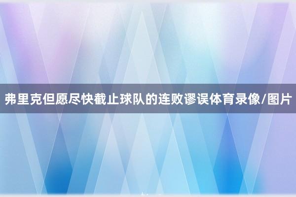 弗里克但愿尽快截止球队的连败谬误体育录像/图片