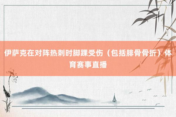 伊萨克在对阵热刺时脚踝受伤（包括腓骨骨折）体育赛事直播