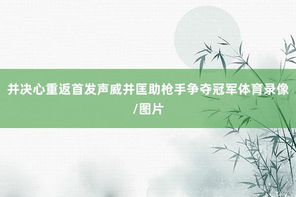 并决心重返首发声威并匡助枪手争夺冠军体育录像/图片