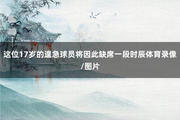 这位17岁的遑急球员将因此缺席一段时辰体育录像/图片